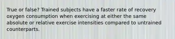 True or false? Trained subjects have a faster rate of recovery oxygen consumption when exercising at either the same absolute or relative exercise intensities compared to untrained counterparts.