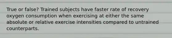 True or false? Trained subjects have faster rate of recovery oxygen consumption when exercising at either the same absolute or relative exercise intensities compared to untrained counterparts.