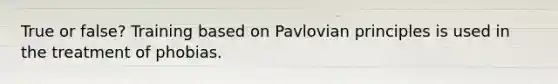 True or false? Training based on Pavlovian principles is used in the treatment of phobias.