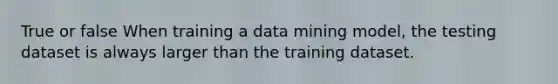 True or false When training a data mining model, the testing dataset is always larger than the training dataset.