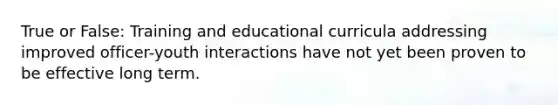 True or False: Training and educational curricula addressing improved officer-youth interactions have not yet been proven to be effective long term.