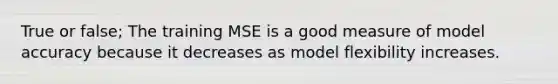 True or false; The training MSE is a good measure of model accuracy because it decreases as model flexibility increases.