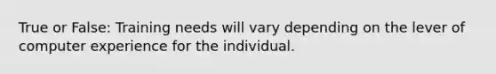 True or False: Training needs will vary depending on the lever of computer experience for the individual.