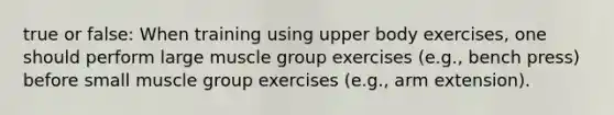 true or false: When training using upper body exercises, one should perform large muscle group exercises (e.g., bench press) before small muscle group exercises (e.g., arm extension).