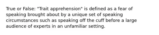 True or False: "Trait apprehension" is defined as a fear of speaking brought about by a unique set of speaking circumstances such as speaking off the cuff before a large audience of experts in an unfamiliar setting.