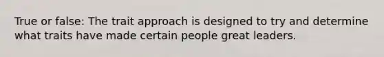 True or false: The trait approach is designed to try and determine what traits have made certain people great leaders.