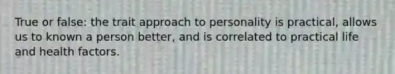 True or false: the trait approach to personality is practical, allows us to known a person better, and is correlated to practical life and health factors.