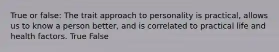 True or false: The trait approach to personality is practical, allows us to know a person better, and is correlated to practical life and health factors. True False