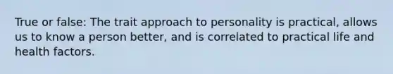 True or false: The trait approach to personality is practical, allows us to know a person better, and is correlated to practical life and health factors.