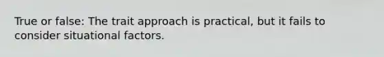 True or false: The trait approach is practical, but it fails to consider situational factors.