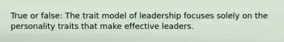 True or false: The trait model of leadership focuses solely on the personality traits that make effective leaders.