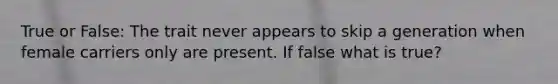 True or False: The trait never appears to skip a generation when female carriers only are present. If false what is true?