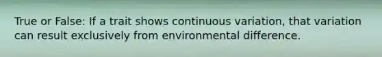 True or False: If a trait shows continuous variation, that variation can result exclusively from environmental difference.