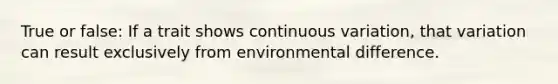 True or false: If a trait shows continuous variation, that variation can result exclusively from environmental difference.