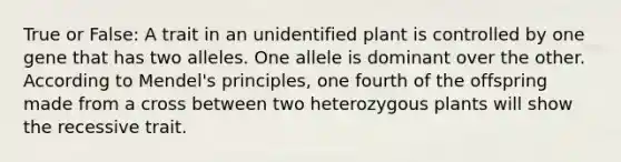 True or False: A trait in an unidentified plant is controlled by one gene that has two alleles. One allele is dominant over the other. According to Mendel's principles, one fourth of the offspring made from a cross between two heterozygous plants will show the recessive trait.