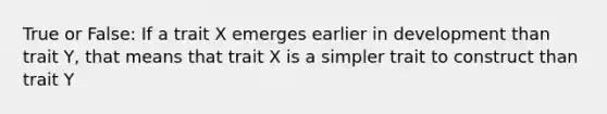 True or False: If a trait X emerges earlier in development than trait Y, that means that trait X is a simpler trait to construct than trait Y