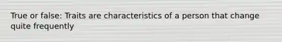 True or false: Traits are characteristics of a person that change quite frequently