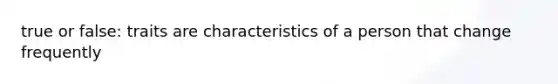 true or false: traits are characteristics of a person that change frequently