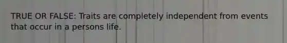 TRUE OR FALSE: Traits are completely independent from events that occur in a persons life.