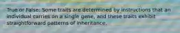 True or False: Some traits are determined by instructions that an individual carries on a single gene, and these traits exhibit straightforward patterns of inheritance.