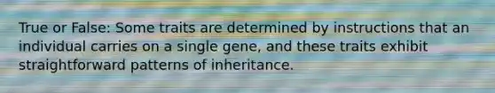 True or False: Some traits are determined by instructions that an individual carries on a single gene, and these traits exhibit straightforward patterns of inheritance.