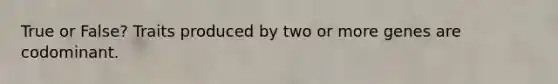 True or False? Traits produced by two or more genes are codominant.