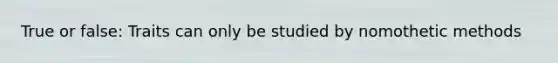 True or false: Traits can only be studied by nomothetic methods