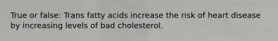 True or false: Trans fatty acids increase the risk of heart disease by increasing levels of bad cholesterol.