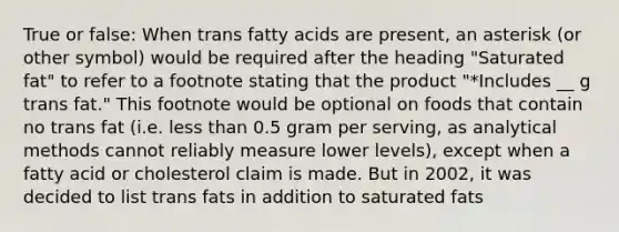 True or false: When trans fatty acids are present, an asterisk (or other symbol) would be required after the heading "Saturated fat" to refer to a footnote stating that the product "*Includes __ g trans fat." This footnote would be optional on foods that contain no trans fat (i.e. <a href='https://www.questionai.com/knowledge/k7BtlYpAMX-less-than' class='anchor-knowledge'>less than</a> 0.5 gram per serving, as analytical methods cannot reliably measure lower levels), except when a fatty acid or cholesterol claim is made. But in 2002, it was decided to list trans fats in addition to saturated fats