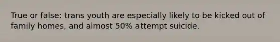 True or false: trans youth are especially likely to be kicked out of family homes, and almost 50% attempt suicide.