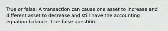 True or false: A transaction can cause one asset to increase and different asset to decrease and still have the accounting equation balance. True false question.