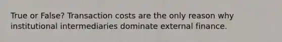 True or False? Transaction costs are the only reason why institutional intermediaries dominate external finance.
