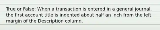 True or False: When a transaction is entered in a general journal, the first account title is indented about half an inch from the left margin of the Description column.