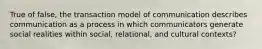 True of false, the transaction model of communication describes communication as a process in which communicators generate social realities within social, relational, and cultural contexts?