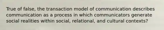 True of false, the transaction model of communication describes communication as a process in which communicators generate social realities within social, relational, and cultural contexts?