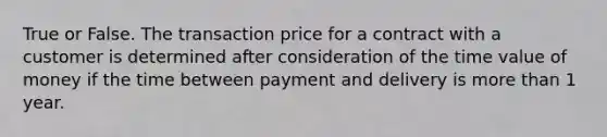 True or False. The transaction price for a contract with a customer is determined after consideration of the time value of money if the time between payment and delivery is <a href='https://www.questionai.com/knowledge/keWHlEPx42-more-than' class='anchor-knowledge'>more than</a> 1 year.