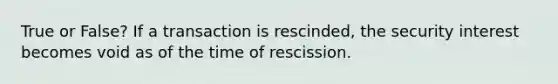 True or False? If a transaction is rescinded, the security interest becomes void as of the time of rescission.