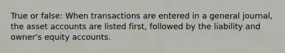 True or false: When transactions are entered in a general journal, the asset accounts are listed first, followed by the liability and owner's equity accounts.