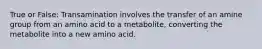 True or False: Transamination involves the transfer of an amine group from an amino acid to a metabolite, converting the metabolite into a new amino acid.