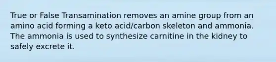 True or False Transamination removes an amine group from an amino acid forming a keto acid/carbon skeleton and ammonia. The ammonia is used to synthesize carnitine in the kidney to safely excrete it.