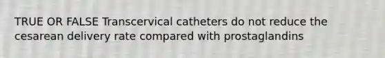 TRUE OR FALSE Transcervical catheters do not reduce the cesarean delivery rate compared with prostaglandins