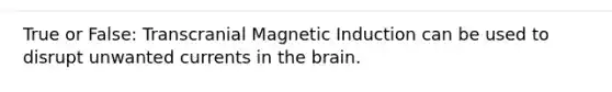 True or False: Transcranial Magnetic Induction can be used to disrupt unwanted currents in the brain.