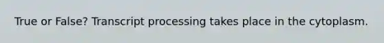 True or False? Transcript processing takes place in the cytoplasm.