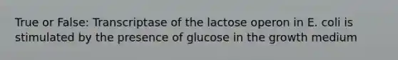 True or False: Transcriptase of the lactose operon in E. coli is stimulated by the presence of glucose in the growth medium