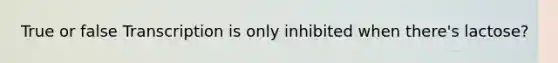 True or false Transcription is only inhibited when there's lactose?