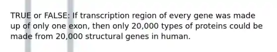 TRUE or FALSE: If transcription region of every gene was made up of only one exon, then only 20,000 types of proteins could be made from 20,000 structural genes in human.