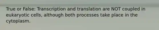 True or False: <a href='https://www.questionai.com/knowledge/kWsjwWywkN-transcription-and-translation' class='anchor-knowledge'>transcription and translation</a> are NOT coupled in <a href='https://www.questionai.com/knowledge/kb526cpm6R-eukaryotic-cells' class='anchor-knowledge'>eukaryotic cells</a>, although both processes take place in the cytoplasm.