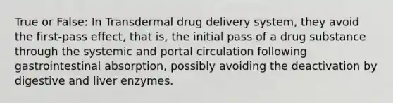 True or False: In Transdermal drug delivery system, they avoid the first-pass effect, that is, the initial pass of a drug substance through the systemic and portal circulation following gastrointestinal absorption, possibly avoiding the deactivation by digestive and liver enzymes.