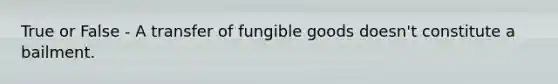 True or False - A transfer of fungible goods doesn't constitute a bailment.