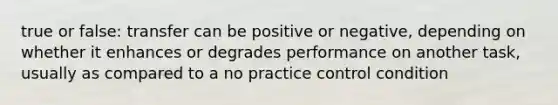 true or false: transfer can be positive or negative, depending on whether it enhances or degrades performance on another task, usually as compared to a no practice control condition